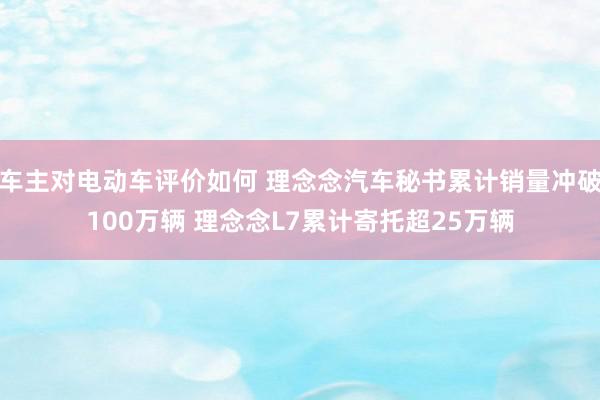 车主对电动车评价如何 理念念汽车秘书累计销量冲破100万辆 理念念L7累计寄托超25万辆