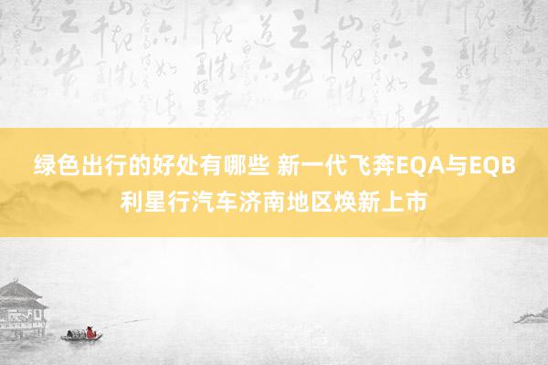 绿色出行的好处有哪些 新一代飞奔EQA与EQB利星行汽车济南地区焕新上市