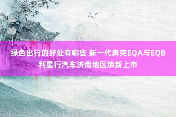 绿色出行的好处有哪些 新一代奔突EQA与EQB利星行汽车济南地区焕新上市