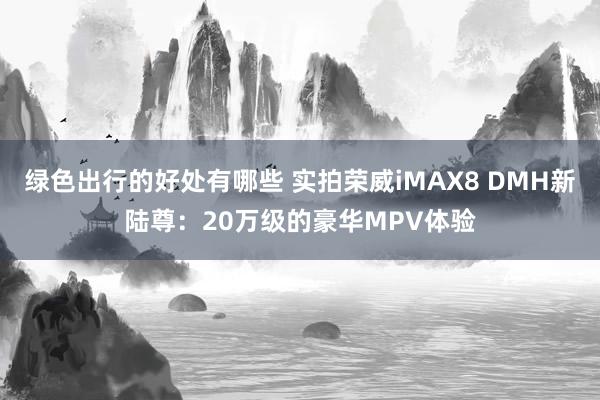 绿色出行的好处有哪些 实拍荣威iMAX8 DMH新陆尊：20万级的豪华MPV体验