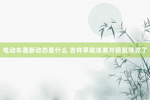 电动车最新动态是什么 吉祥早就该兼并极氪领克了