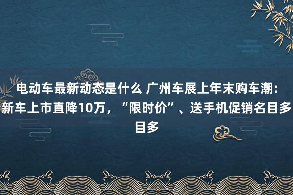 电动车最新动态是什么 广州车展上年末购车潮：新车上市直降10万，“限时价”、送手机促销名目多