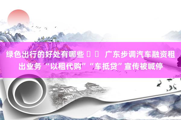 绿色出行的好处有哪些 		 广东步调汽车融资租出业务 “以租代购”“车抵贷”宣传被喊停