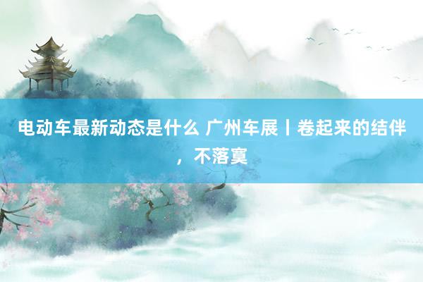 电动车最新动态是什么 广州车展丨卷起来的结伴，不落寞