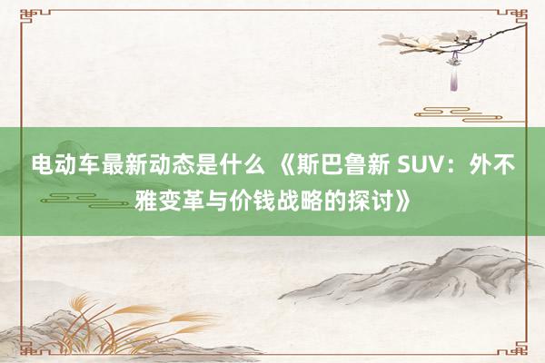 电动车最新动态是什么 《斯巴鲁新 SUV：外不雅变革与价钱战略的探讨》