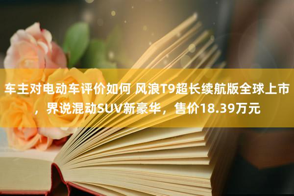 车主对电动车评价如何 风浪T9超长续航版全球上市，界说混动SUV新豪华，售价18.39万元