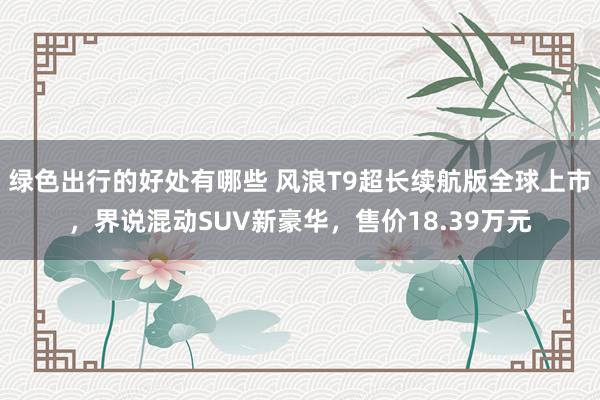 绿色出行的好处有哪些 风浪T9超长续航版全球上市，界说混动SUV新豪华，售价18.39万元