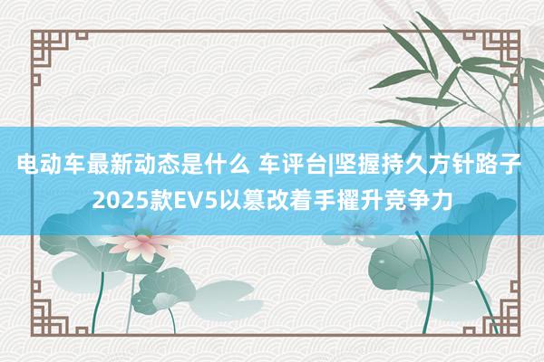 电动车最新动态是什么 车评台|坚握持久方针路子 2025款EV5以篡改着手擢升竞争力