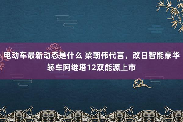 电动车最新动态是什么 梁朝伟代言，改日智能豪华轿车阿维塔12双能源上市