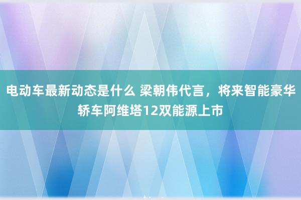 电动车最新动态是什么 梁朝伟代言，将来智能豪华轿车阿维塔12双能源上市