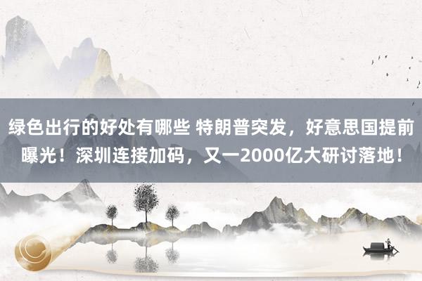 绿色出行的好处有哪些 特朗普突发，好意思国提前曝光！深圳连接加码，又一2000亿大研讨落地！