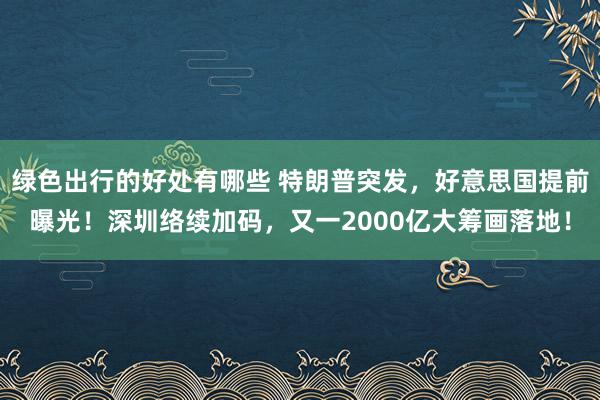 绿色出行的好处有哪些 特朗普突发，好意思国提前曝光！深圳络续加码，又一2000亿大筹画落地！