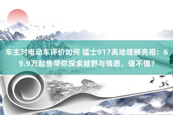 车主对电动车评价如何 猛士917高地雄狮亮相：69.9万起售带你探索越野与情愿，值不值？