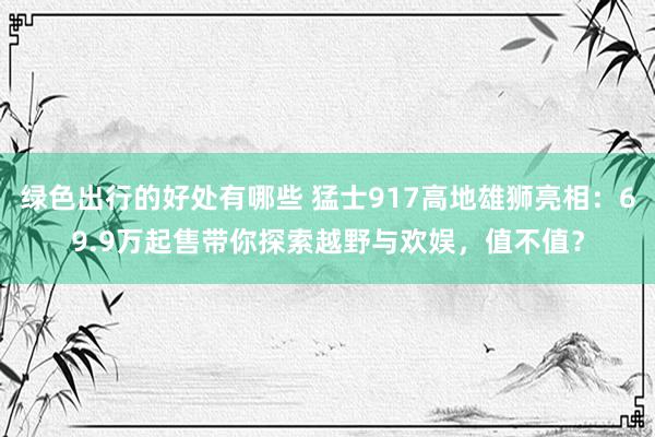 绿色出行的好处有哪些 猛士917高地雄狮亮相：69.9万起售带你探索越野与欢娱，值不值？