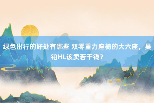 绿色出行的好处有哪些 双零重力座椅的大六座，昊铂HL该卖若干钱？