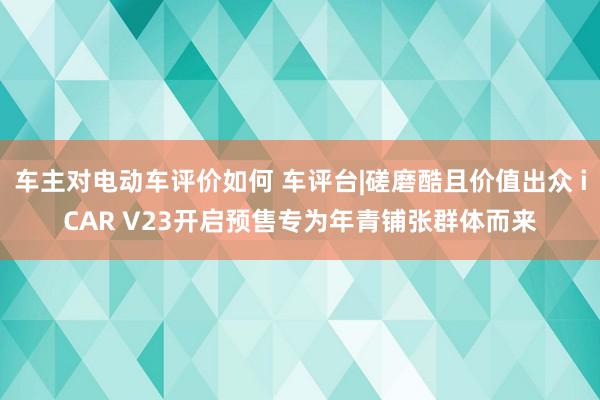 车主对电动车评价如何 车评台|磋磨酷且价值出众 iCAR V23开启预售专为年青铺张群体而来