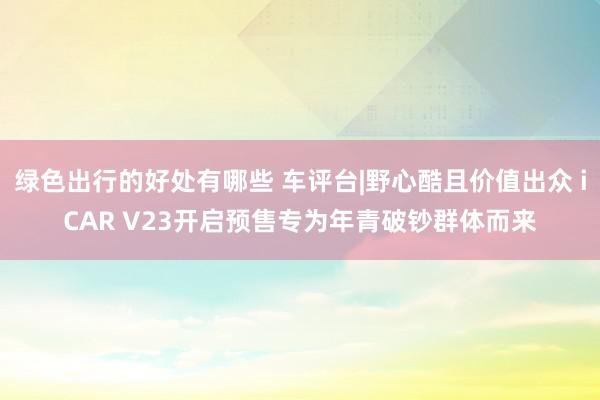 绿色出行的好处有哪些 车评台|野心酷且价值出众 iCAR V23开启预售专为年青破钞群体而来