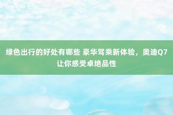 绿色出行的好处有哪些 豪华驾乘新体验，奥迪Q7让你感受卓绝品性