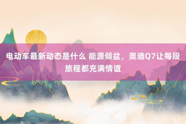 电动车最新动态是什么 能源倾盆，奥迪Q7让每段旅程都充满情谊