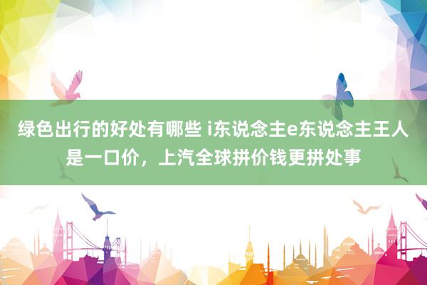 绿色出行的好处有哪些 i东说念主e东说念主王人是一口价，上汽全球拼价钱更拼处事