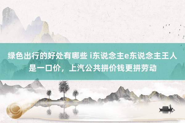 绿色出行的好处有哪些 i东说念主e东说念主王人是一口价，上汽公共拼价钱更拼劳动