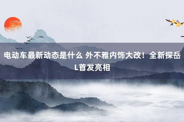 电动车最新动态是什么 外不雅内饰大改！全新探岳L首发亮相