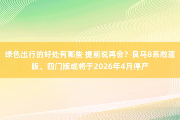 绿色出行的好处有哪些 提前说再会？良马8系敞篷版、四门版或将于2026年4月停产