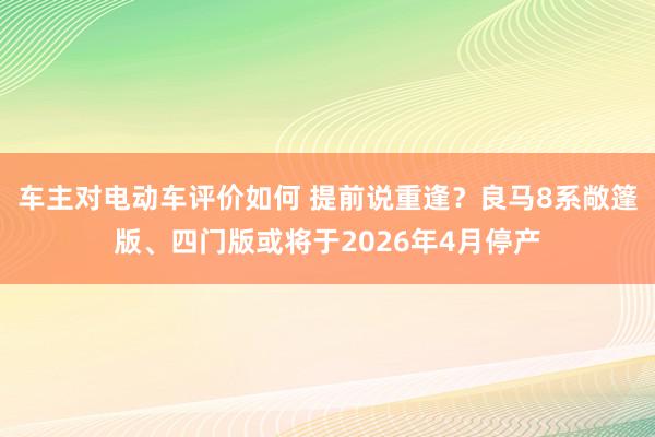 车主对电动车评价如何 提前说重逢？良马8系敞篷版、四门版或将于2026年4月停产