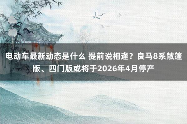 电动车最新动态是什么 提前说相逢？良马8系敞篷版、四门版或将于2026年4月停产