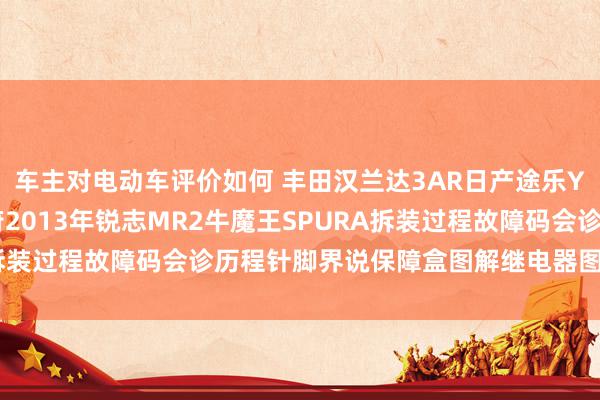 车主对电动车评价如何 丰田汉兰达3AR日产途乐Y60维修手册电路图贵府2013年锐志MR2牛魔王SPURA拆装过程故障码会诊历程针脚界说保障盒图解继电器图解线束走