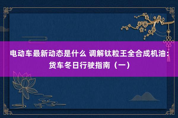 电动车最新动态是什么 调解钛粒王全合成机油：货车冬日行驶指南（一）