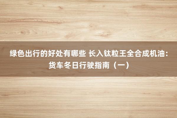 绿色出行的好处有哪些 长入钛粒王全合成机油：货车冬日行驶指南（一）