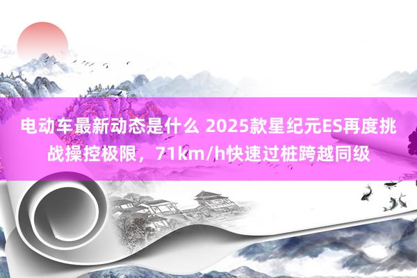 电动车最新动态是什么 2025款星纪元ES再度挑战操控极限，71km/h快速过桩跨越同级