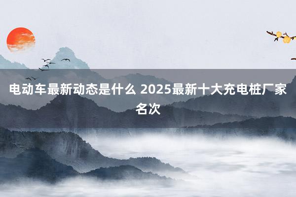 电动车最新动态是什么 2025最新十大充电桩厂家名次