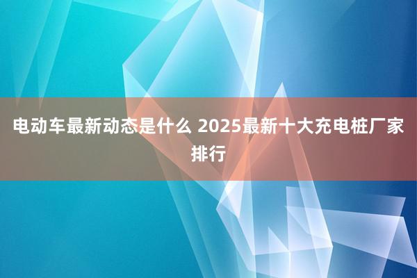 电动车最新动态是什么 2025最新十大充电桩厂家排行