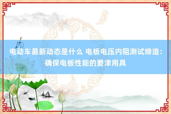 电动车最新动态是什么 电板电压内阻测试缔造：确保电板性能的要津用具