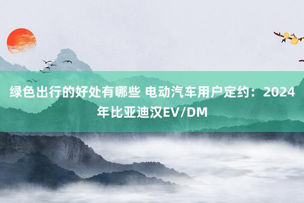 绿色出行的好处有哪些 电动汽车用户定约：2024年比亚迪汉EV/DM