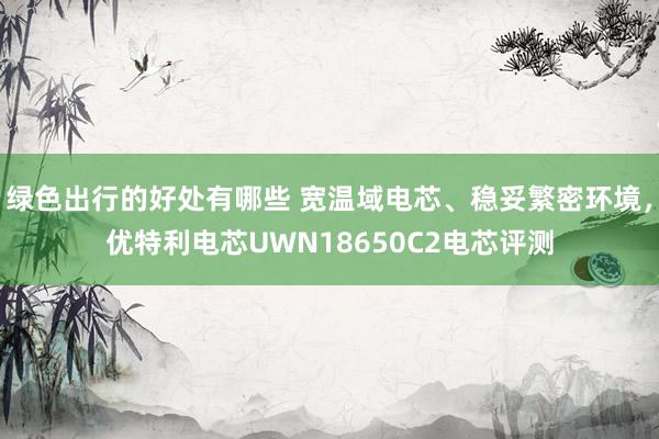 绿色出行的好处有哪些 宽温域电芯、稳妥繁密环境，优特利电芯UWN18650C2电芯评测