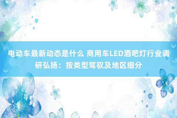 电动车最新动态是什么 商用车LED酒吧灯行业调研弘扬：按类型驾驭及地区细分