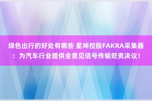 绿色出行的好处有哪些 星坤控股FAKRA采集器：为汽车行业提供全意见信号传输贬责决议！