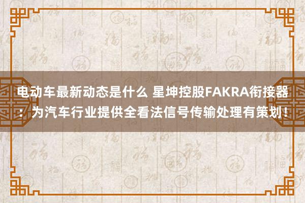 电动车最新动态是什么 星坤控股FAKRA衔接器：为汽车行业提供全看法信号传输处理有策划！