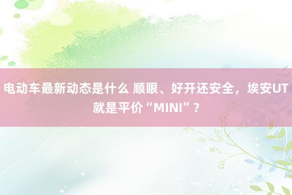 电动车最新动态是什么 顺眼、好开还安全，埃安UT就是平价“MINI”？