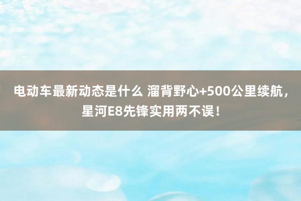 电动车最新动态是什么 溜背野心+500公里续航，星河E8先锋实用两不误！