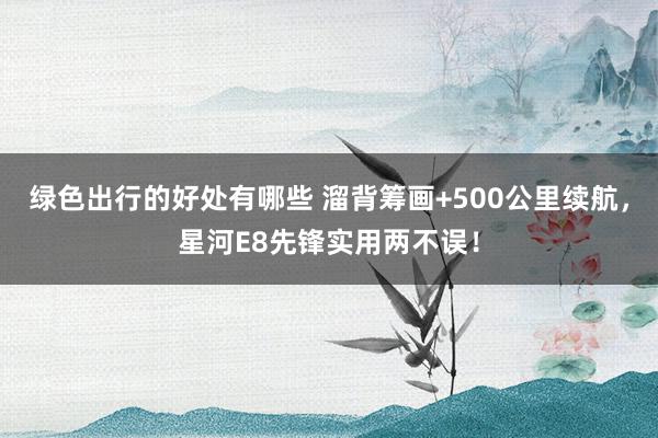 绿色出行的好处有哪些 溜背筹画+500公里续航，星河E8先锋实用两不误！