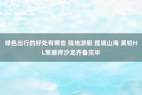 绿色出行的好处有哪些 陆地游艇 揽境山海 昊铂HL策画师沙龙齐备完毕