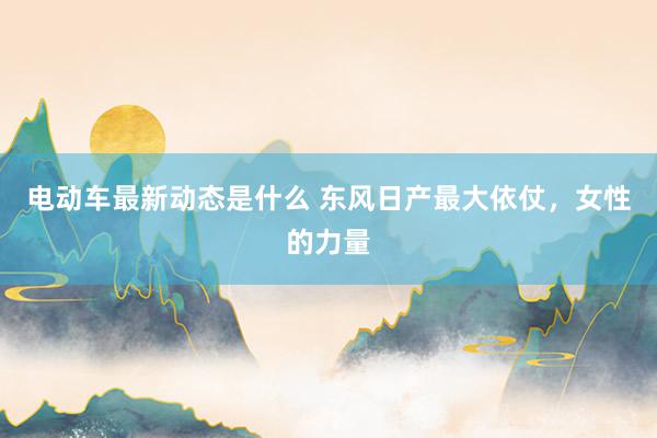 电动车最新动态是什么 东风日产最大依仗，女性的力量