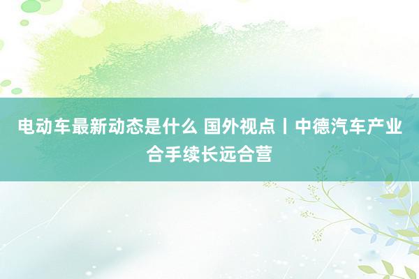 电动车最新动态是什么 国外视点丨中德汽车产业合手续长远合营