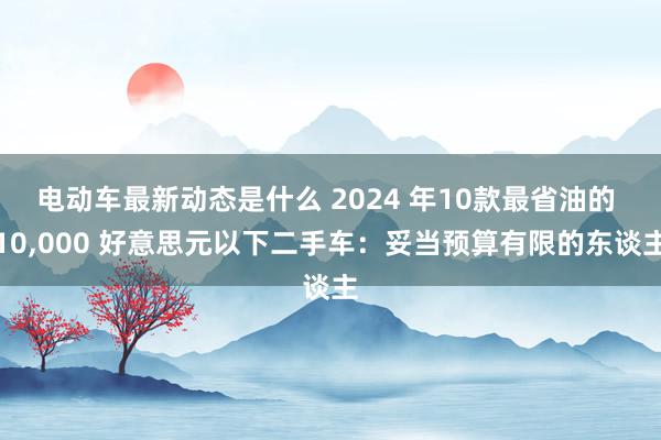 电动车最新动态是什么 2024 年10款最省油的 10,000 好意思元以下二手车：妥当预算有限的东谈主