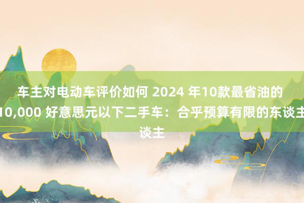 车主对电动车评价如何 2024 年10款最省油的 10,000 好意思元以下二手车：合乎预算有限的东谈主