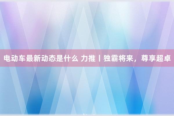 电动车最新动态是什么 力推丨独霸将来，尊享超卓